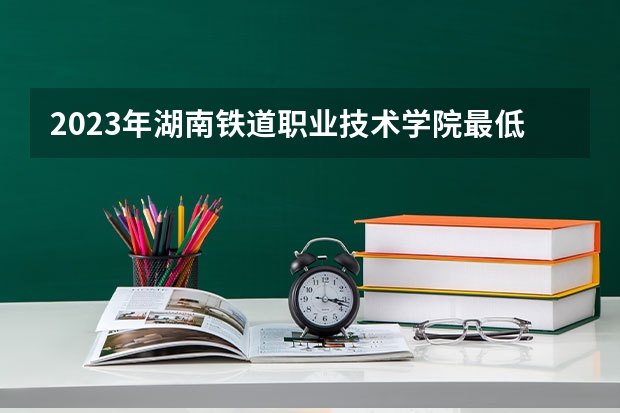 2023年湖南铁道职业技术学院最低多少分可以录取 湖南往年分数参考