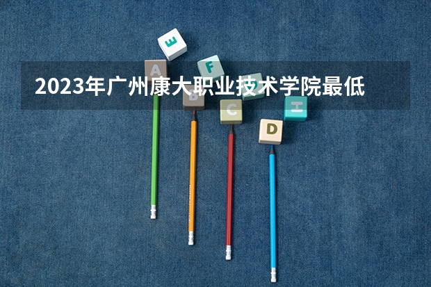 2023年广州康大职业技术学院最低多少分可以录取 广东往年分数参考