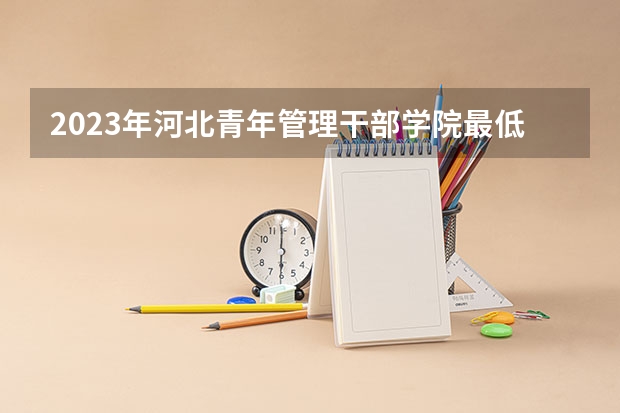 2023年河北青年管理干部学院最低多少分可以录取 河北往年分数参考
