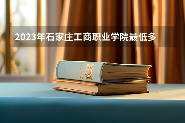 2023年石家庄工商职业学院最低多少分可以录取 河北往年分数参考