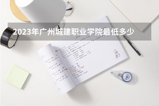 2023年广州城建职业学院最低多少分可以录取 广东往年分数参考