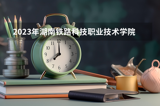 2023年湖南铁路科技职业技术学院最低多少分可以录取 湖南往年分数参考