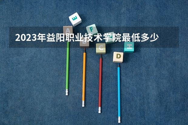 2023年益阳职业技术学院最低多少分可以录取 湖南往年分数参考