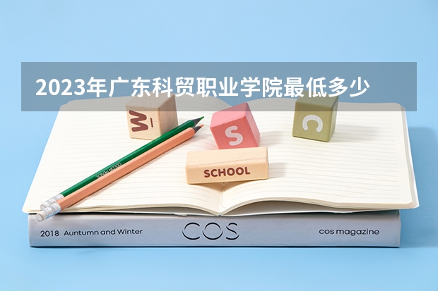 2023年广东科贸职业学院最低多少分可以录取 广东往年分数参考