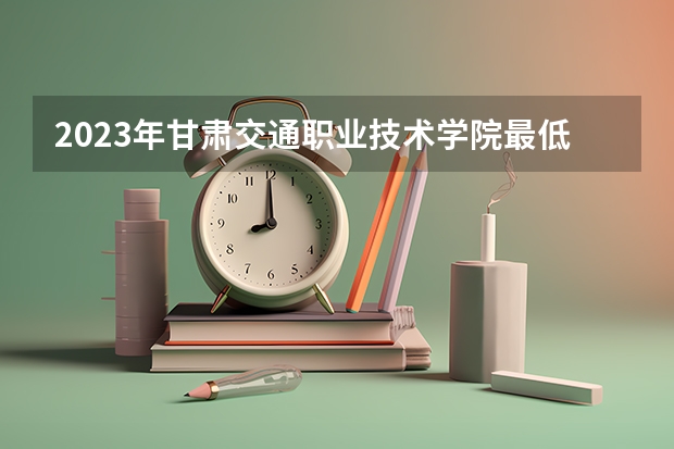 2023年甘肃交通职业技术学院最低多少分可以录取 甘肃往年分数参考