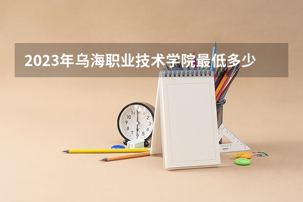 2023年乌海职业技术学院最低多少分可以录取 内蒙古往年分数参考