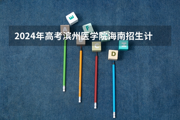 2024年高考滨州医学院海南招生计划 招生人数