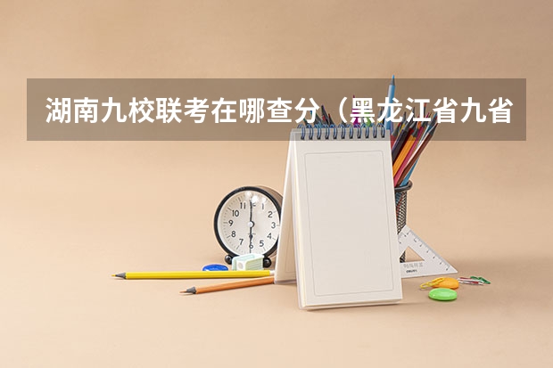湖南九校联考在哪查分（黑龙江省九省联考分数线）
