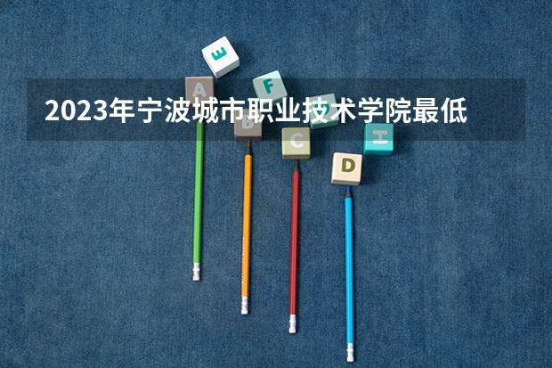 2023年宁波城市职业技术学院最低多少分可以录取 浙江往年分数参考