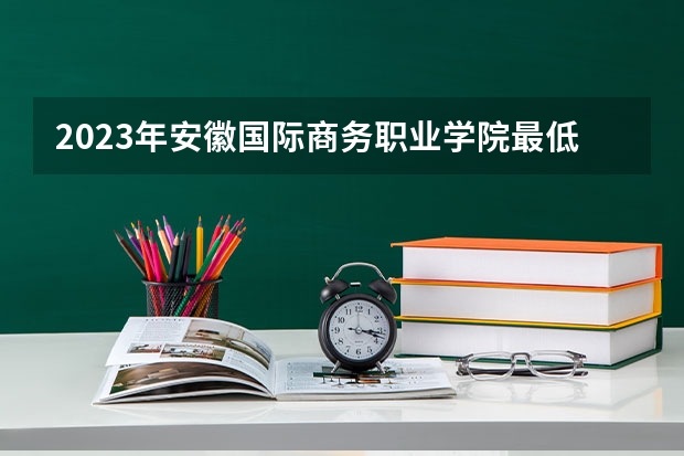 2023年安徽国际商务职业学院最低多少分可以录取 安徽往年分数参考