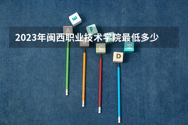 2023年闽西职业技术学院最低多少分可以录取 福建往年分数参考