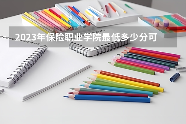 2023年保险职业学院最低多少分可以录取 湖南往年分数参考