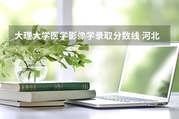 大理大学医学影像学录取分数线 河北医科大学医学影像学录取分数线