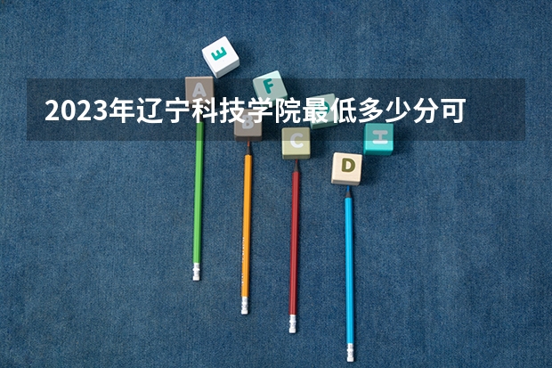 2023年辽宁科技学院最低多少分可以录取 辽宁往年分数参考