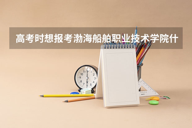 高考时想报考渤海船舶职业技术学院什么专业好？就业率怎么样?