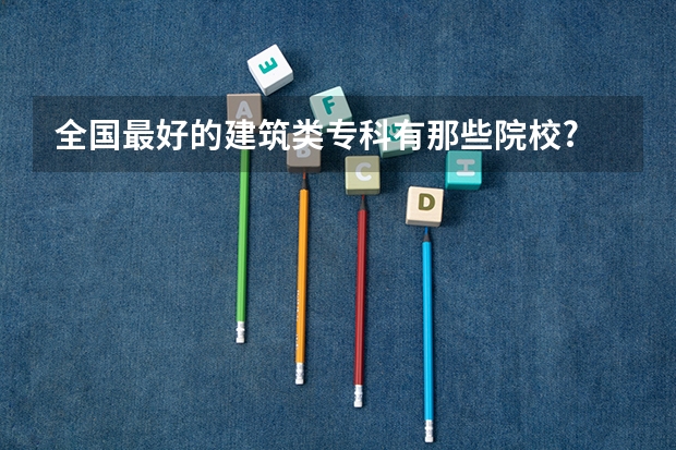 全国最好的建筑类专科有那些院校? 建筑工程技术较好的大专学校