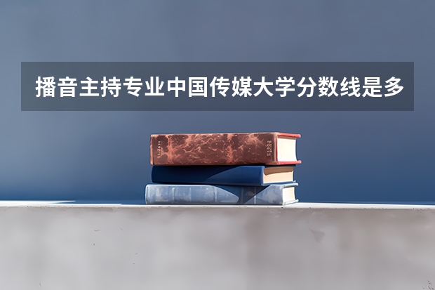 播音主持专业中国传媒大学分数线是多少？