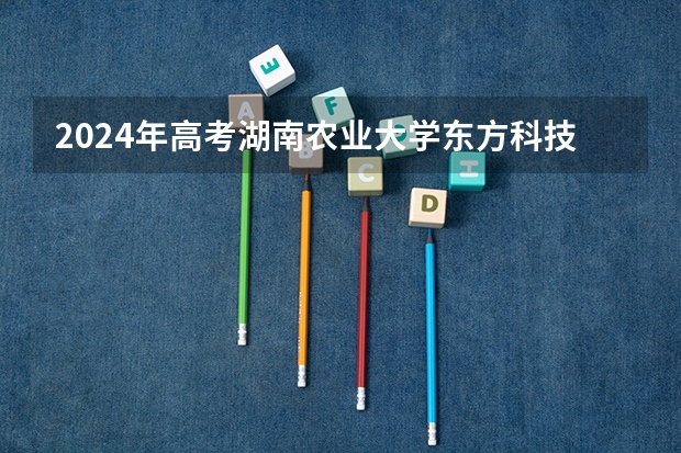 2024年高考湖南农业大学东方科技学院海南招生计划 招生人数