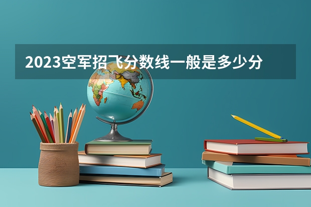 2023空军招飞分数线一般是多少分呢?