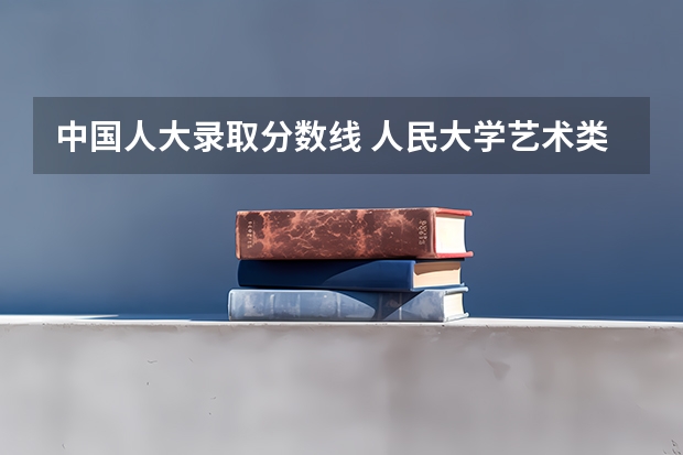 中国人大录取分数线 人民大学艺术类录取分数线