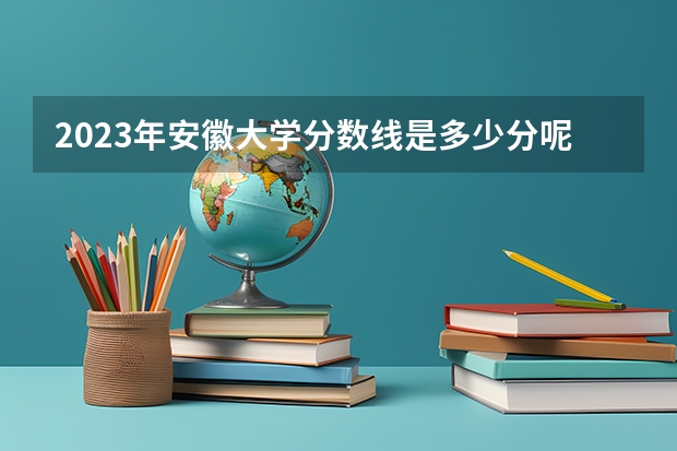 2023年安徽大学分数线是多少分呢？