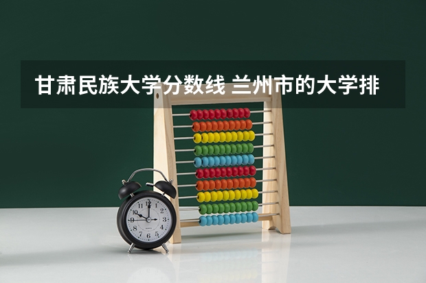 甘肃民族大学分数线 兰州市的大学排名一览表,附前三名录取分数线