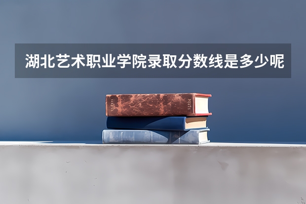 湖北艺术职业学院录取分数线是多少呢？