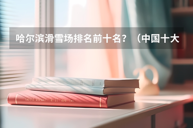 哈尔滨滑雪场排名前十名？（中国十大好玩的滑雪场排名）