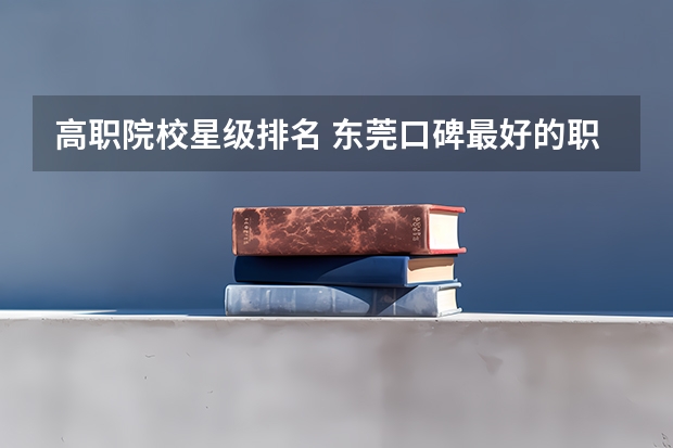 高职院校星级排名 东莞口碑最好的职业技术学校