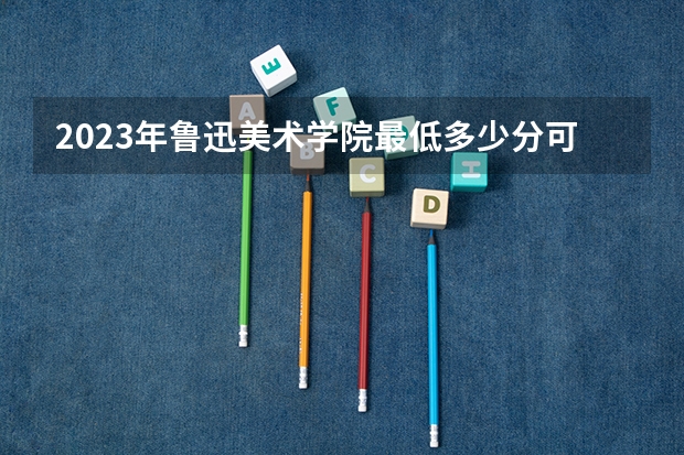2023年鲁迅美术学院最低多少分可以录取 辽宁往年分数参考