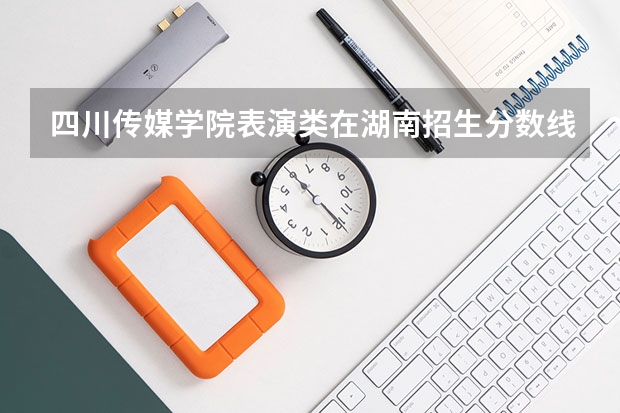 四川传媒学院表演类在湖南招生分数线（四川传媒学院流行演唱分数线）
