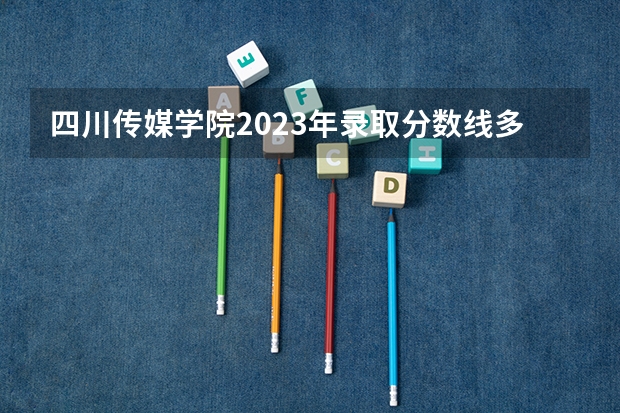 四川传媒学院2023年录取分数线多少？