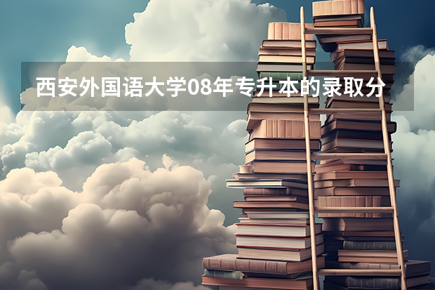 西安外国语大学08年专升本的录取分数是多少
