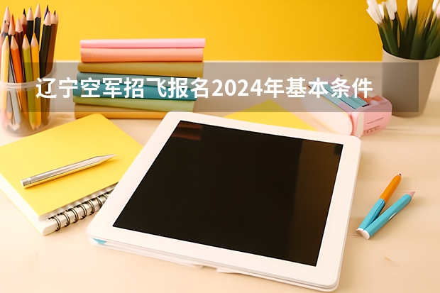 辽宁空军招飞报名2024年基本条件（辽宁空军招飞2024年报名流程）