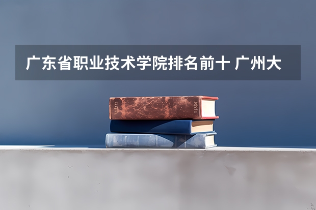 广东省职业技术学院排名前十 广州大专学校前十名学校