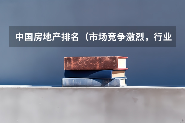 中国房地产排名（市场竞争激烈，行业发展迅猛）（国内房地产开发公司排名）