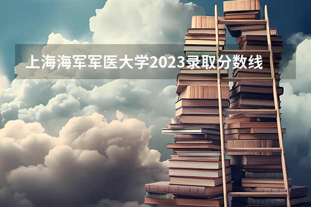 上海海军军医大学2023录取分数线 部队医科大学排名及分数线