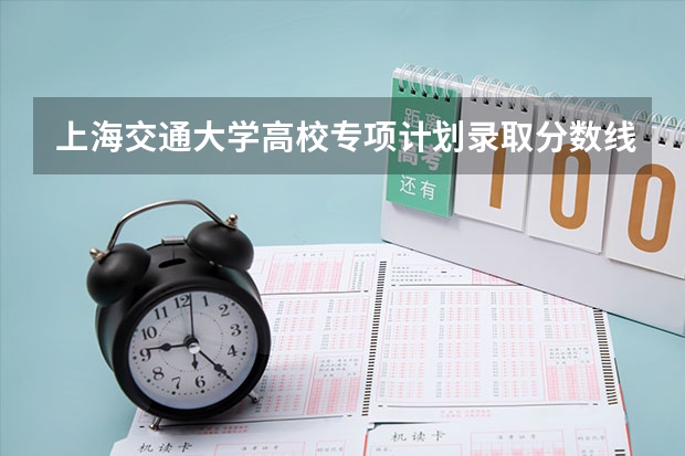 上海交通大学高校专项计划录取分数线 上海交通大学分数线