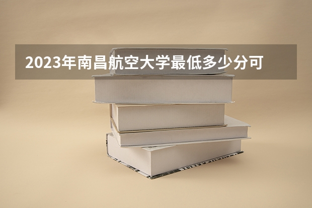 2023年南昌航空大学最低多少分可以录取 江西往年分数参考
