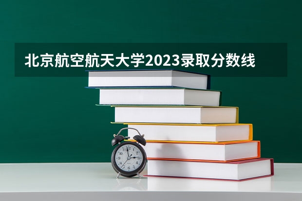北京航空航天大学2023录取分数线 北航分数线