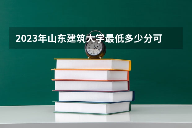 2023年山东建筑大学最低多少分可以录取 山东往年分数参考