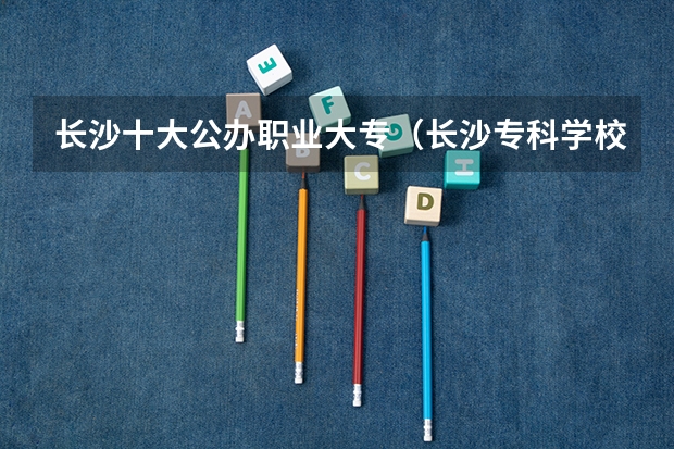 长沙十大公办职业大专（长沙专科学校排名）