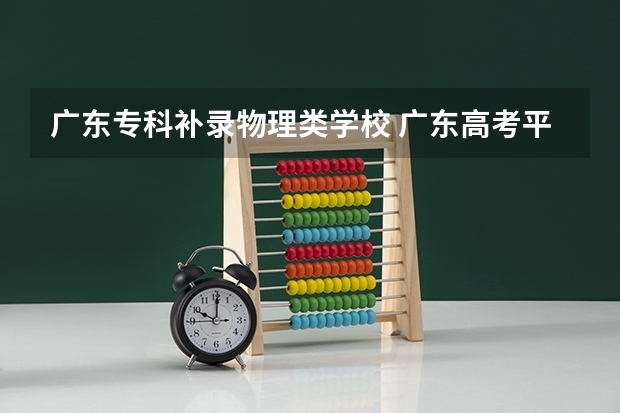 广东专科补录物理类学校 广东高考平行志愿和征集志愿补录大学规则政策