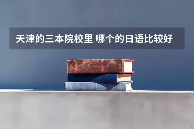 天津的三本院校里 哪个的日语比较好 去哪比较合适