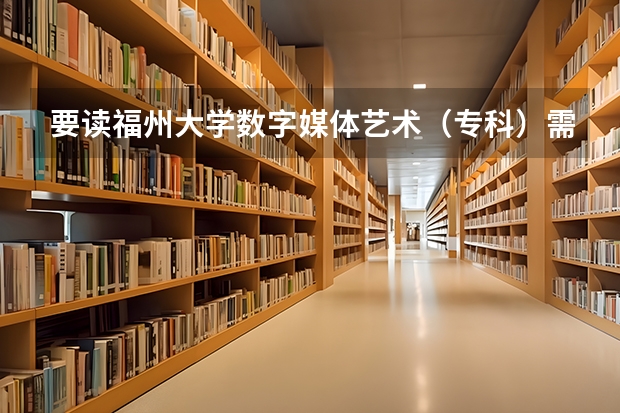 要读福州大学数字媒体艺术(专科)需要什么条件?需要参加高考吗?高一能直接上吗?