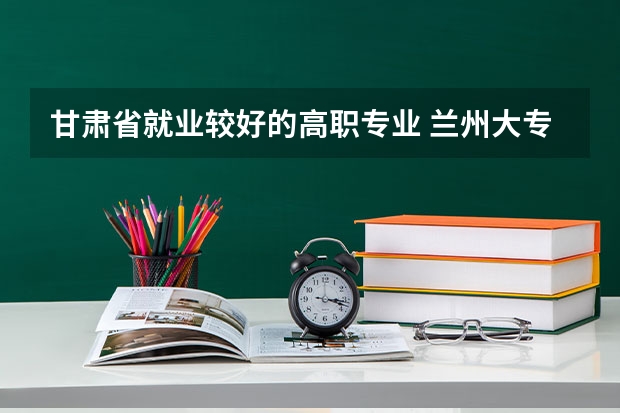 甘肃省就业较好的高职专业 兰州大专学校排名