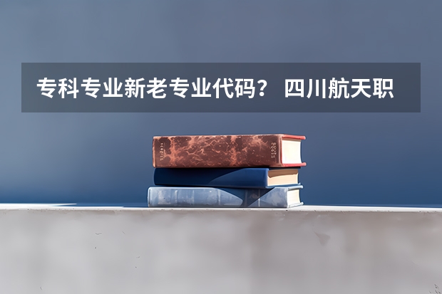 专科专业新老专业代码？ 四川航天职业技术学院代码