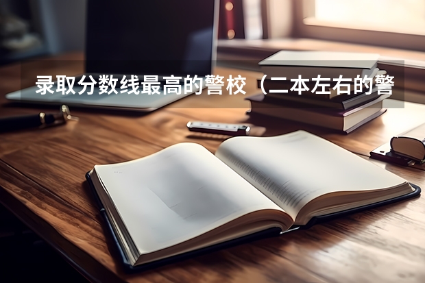 录取分数线最高的警校（二本左右的警校）