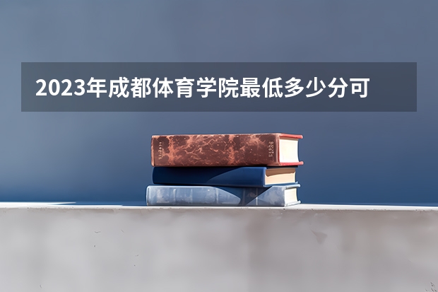 2023年成都体育学院最低多少分可以录取 四川往年分数参考