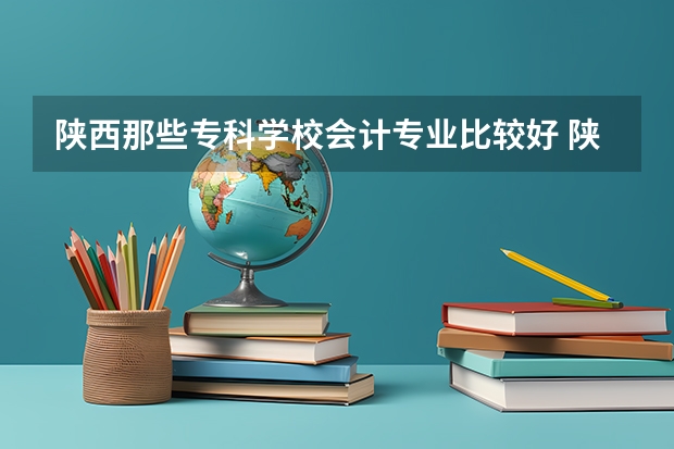 陕西那些专科学校会计专业比较好 陕西十大职业学校排名